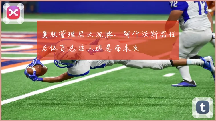 曼联管理层大洗牌，阿什沃斯离任后体育总监人选悬而未决