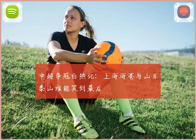 中超争冠白热化：上海海港与山东泰山谁能笑到最后