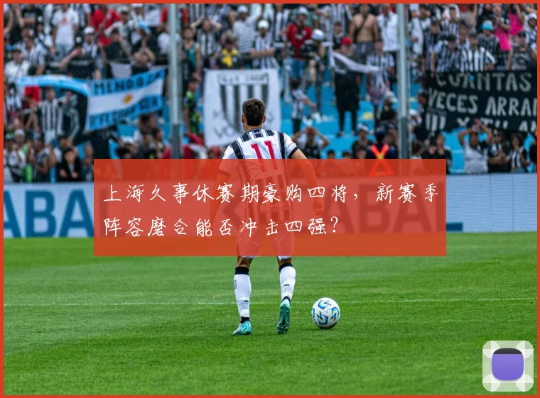 上海久事休赛期豪购四将，新赛季阵容磨合能否冲击四强？