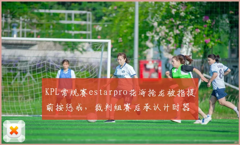 KPL常规赛estarpro花海抢龙被指提前按惩戒，裁判组赛后承认计时器误差